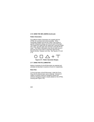 2-24
2.10 USING THE AIM LASERS (Continued)
Pattern Generators
Five different Pattern Generators are supplied with the
ATPIAL for command and control purposes. When
individually installed over the Aim Lasers, they project a
specific holographic design over the aim point of the laser.
The shapes are visible with the naked eye if using the Visible
Aim Laser, and with night vision devices if using the IR Aim
Laser. The Pattern Generators may only be used one at a
time and may not be used in conjunction with the Aim
Neutral Density / Opaque Lens Cap. See Figures 2-15 and
2-16.
Figure 2-17. Pattern Generator Shapes.
2.11 USING THE IR ILLUMINATOR
Modes of operation for the IR Illuminator are selected and
activated as described in sections 2.8 and 2.9, respectively.
Beam Size
To focus the beam of the IR Illuminator, rotate the Focus
Ring until the desired beam size is obtained. Direction of
rotation to achieve maximum divergence (flood) and
minimum divergence (spot) is clearly labeled on the ATPIAL
housing (see Figure 2-18).
 