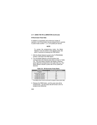 2-26
2.11 USING THE IR ILLUMINATOR (Continued)
IR Illuminator Pulse Rate
In addition to momentary and continuous modes of
operation, the IR Illuminator may be programmed to operate
in pulse mode at either 1, 2, 4, or 8 pulses per second.
NOTE
To access the programming mode, the Mode
Selector must be turned to the desired pulse rate
within 5 seconds of pressing the FIRE Button.
1. With the Mode Selector turned to the P (PROGRAM)
position, hold down the FIRE Button.
2. Turn the Mode Selector to the IR position that
corresponds to the desired pulse rate as shown in Table
2-9. The LED Status Indicator will display a flashing
green light that corresponds to the pulse rate (e.g., four
green flashes indicate a pulse rate of four pulses per
second).
Table 2-9. IR Illuminator Pulse Rates.
Pulse Rate Mode Selector Position
Program P
Continuous (no pulse) AL
1 pulse per second DL
2 pulses per second AH*
4 pulses per second IH*
8 pulses per second DH*
* The safety screw must be removed to program these pulse rates.
3. Release the FIRE Button, and the pulse rate will be
programmed. The set pulse rate will remain until it is
programmed differently.
 
