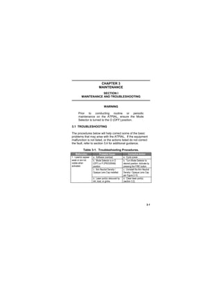 3-1
CHAPTER 3
MAINTENANCE
SECTION I
MAINTENANCE AND TROUBLESHOOTING
WARNING
Prior to conducting routine or periodic
maintenance on the ATPIAL, ensure the Mode
Selector is turned to the O (OFF) position.
3.1 TROUBLESHOOTING
The procedures below will help correct some of the basic
problems that may arise with the ATPIAL. If the equipment
malfunction is not listed, or the actions listed do not correct
the fault, refer to section 3.4 for additional guidance.
Table 3-1. Troubleshooting Procedures.
Malfunction Probable Cause Corrective Action
1. Laser(s) appear
weak or are not
visible when
activated.
a. Software overload. a. Cycle power.
b. Mode Selector is in O
(OFF) or P (PROGRAM)
position.
b. Turn Mode Selector to
desired position. Activate by
pressing the FIRE button.
c. Aim Neutral Density /
Opaque Lens Cap installed.
c. Uninstall the Aim Neutral
Density / Opaque Lens Cap
per Figure 2-15.
d. Laser port(s) obscured by
dirt, dust, or grime.
d. Clean laser port(s)
(section 3.2).
 