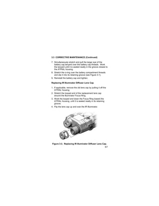 3-7
3.3 CORRECTIVE MAINTENANCE (Continued)
7. Simultaneously stretch and pull the larger eye of the
battery cap lanyard over the battery cap threads. Work
the lanyard until it is seated neatly in the groove closest to
the ATPIAL housing.
8. Stretch the o-ring over the battery compartment threads
and slip it into its retaining groove (see Figure 3-1).
9. Reinstall the battery cap and tighten.
Replacing IR Illuminator Diffuser Lens Cap
1. If applicable, remove the old lens cap by pulling it off the
ATPIAL housing.
2. Stretch the looped end of the replacement lens cap
around the Illuminator Focus Ring.
3. Work the looped end down the Focus Ring toward the
ATPIAL housing, until it is seated neatly in its retaining
groove.
4. Flip the lens cap up and over the IR Illuminator.
Figure 3-3. Replacing IR Illuminator Diffuser Lens Cap.
 