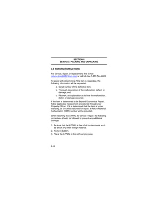3-10
SECTION II
SERVICE / PACKING AND UNPACKING
3.4 RETURN INSTRUCTIONS
For service, repair, or replacement, first e-mail
returns.insight@l-3com.com or call toll-free 1-877-744-4803.
To assist with determining if the item is repairable, the
following information will be requested:
a. Serial number of the defective item;
b. Thorough description of the malfunction, defect, or
damage; and
c. If known, an explanation as to how the malfunction,
defect or damage occurred.
If the item is determined to be Beyond Economical Repair,
follow applicable replacement procedures through your
Property Officer. If it is determined that the item is under
warranty, or should be returned for repair, a Return Material
Authorization (RMA) number will be provided.
When returning the ATPIAL for service / repair, the following
procedures should be followed to prevent any additional
damage:
1. Be sure that the ATPIAL is free of all contaminants such
as dirt or any other foreign material.
2. Remove battery.
3. Place the ATPIAL in the soft carrying case.
 