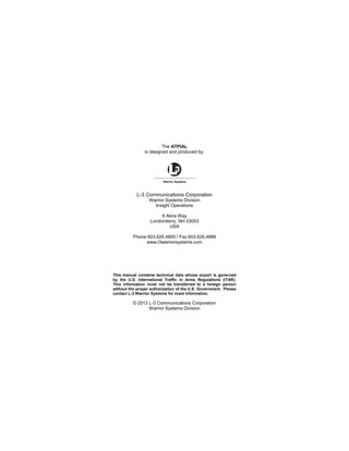The ATPIAL
is designed and produced by:
L-3 Communications Corporation
Warrior Systems Division
Insight Operations
9 Akira Way
Londonderry, NH 03053
USA
Phone 603.626.4800 / Fax 603.626.4888
www.l3warriorsystems.com
This manual contains technical data whose export is governed
by the U.S. International Traffic in Arms Regulations (ITAR).
This information must not be transferred to a foreign person
without the proper authorization of the U.S. Government. Please
contact L-3 Warrior Systems for more information.
© 2013 L-3 Communications Corporation
Warrior Systems Division
 
