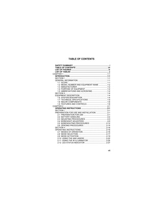 vii
TABLE OF CONTENTS
SAFETY SUMMARY .......................................................................i
TABLE OF CONTENTS ...............................................................vii
LIST OF FIGURES ........................................................................ix
LIST OF TABLES...........................................................................x
CHAPTER 1......................................................................................1-1
INTRODUCTION..........................................................................1-1
SECTION I ...................................................................................1-1
GENERAL INFORMATION..........................................................1-1
1.1 SCOPE .............................................................................1-1
1.2 MODEL NUMBER AND EQUIPMENT NAME .................1-2
1.3 MANUFACTURER ...........................................................1-2
1.4 PURPOSE OF EQUIPMENT ...........................................1-2
1.5 ABBREVIATIONS AND ACRONYMS..............................1-2
SECTION II ..................................................................................1-4
EQUIPMENT DESCRIPTION ......................................................1-4
1.6 SYSTEM DESCRIPTION .................................................1-4
1.7 TECHNICAL SPECIFICATIONS......................................1-5
1.8 MAJOR COMPONENTS ..................................................1-6
1.9 FEATURES AND CONTROLS.........................................1-8
CHAPTER 2......................................................................................2-1
OPERATING INSTRUCTIONS ...................................................2-1
SECTION I ...................................................................................2-1
PREPARATION FOR USE AND INSTALLATION.......................2-1
2.1 PREPARATION FOR USE...............................................2-1
2.2 BATTERY HANDLING .....................................................2-2
2.3 MOUNTING PROCEDURES ...........................................2-3
2.4 BORESIGHT ADJUSTERS..............................................2-5
2.5 BORESIGHTING PROCEDURES .................................2-12
2.6 ZEROING PROCEDURES.............................................2-14
SECTION II ................................................................................2-16
OPERATING INSTRUCTIONS..................................................2-16
2.7 MODES OF OPERATION ..............................................2-16
2.8 MODE SELECTION .......................................................2-17
2.9 MODE ACTIVATION ......................................................2-19
2.10 USING THE AIM LASERS ...........................................2-22
2.11 USING THE IR ILLUMINATOR....................................2-24
2.12 LED STATUS INDICATOR ..........................................2-27
 