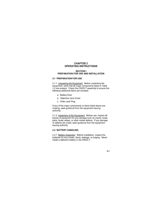 2-1
CHAPTER 2
OPERATING INSTRUCTIONS
SECTION I
PREPARATION FOR USE AND INSTALLATION
2.1 PREPARATION FOR USE
2.1.1 Unpacking the Equipment. Before unpacking the
equipment, verify that all major components listed in Table
1-2 are present. Check the CNVD-T assembly to ensure the
following additional items are included:
a. Battery Door
b. Objective Lens Cover
c. Video Jack Plug
If any of the major components or items listed above are
missing, seek guidance from the equipment issuing
authority.
2.1.2 Inspection of the Equipment. Before use, inspect all
pieces of equipment for any damage such as cracks, loose
parts, faulty cables, or other visible defects. If any damage
or defects are noted, seek guidance from the equipment
issuing authority.
2.2 BATTERY HANDLING
2.2.1 Battery Inspection. Before installation, inspect the
batteries for any cracks, dents, leakage, or bulging. Never
install a defective battery in the CNVD-T.
 