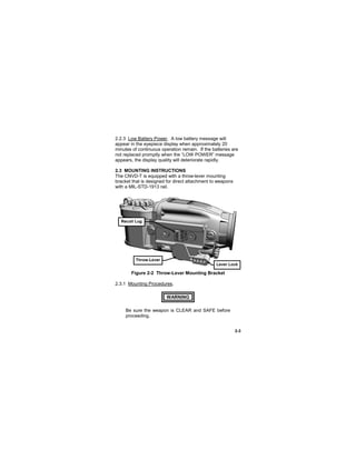 2-3
2.2.3 Low Battery Power. A low battery message will
appear in the eyepiece display when approximately 20
minutes of continuous operation remain. If the batteries are
not replaced promptly when the “LOW POWER” message
appears, the display quality will deteriorate rapidly.
2.3 MOUNTING INSTRUCTIONS
The CNVD-T is equipped with a throw-lever mounting
bracket that is designed for direct attachment to weapons
with a MIL-STD-1913 rail.
Figure 2-2 Throw-Lever Mounting Bracket
2.3.1 Mounting Procedures.
WARNING..
Be sure the weapon is CLEAR and SAFE before
proceeding.
Recoil Lug
Throw-Lever
Lever Lock
 