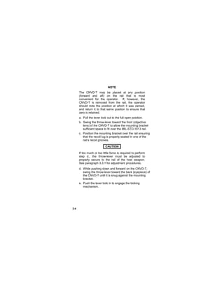 2-4
NOTE
The CNVD-T may be placed at any position
(forward and aft) on the rail that is most
convenient for the operator. If, however, the
CNVD-T is removed from the rail, the operator
should note the position at which it was zeroed,
and return it to that same position to ensure that
zero is retained.
a. Pull the lever lock out to the full open position.
b. Swing the throw-lever toward the front (objective
lens) of the CNVD-T to allow the mounting bracket
sufficient space to fit over the MIL-STD-1913 rail.
c. Position the mounting bracket over the rail ensuring
that the recoil lug is properly seated in one of the
rail’s recoil grooves.
CAUTION..
If too much or too little force is required to perform
step d., the throw-lever must be adjusted to
properly secure to the rail of the host weapon.
See paragraph 3.3.1 for adjustment procedures.
d. While pushing down and forward on the CNVD-T,
swing the throw-lever toward the back (eyepiece) of
the CNVD-T until it is snug against the mounting
bracket.
e. Push the lever lock in to engage the locking
mechanism.
 