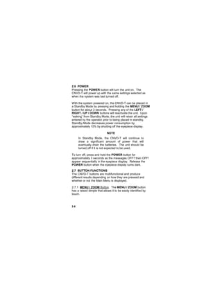 2-8
2.6 POWER
Pressing the POWER button will turn the unit on. The
CNVD-T will power up with the same settings selected as
when the system was last turned off.
With the system powered on, the CNVD-T can be placed in
a Standby Mode by pressing and holding the MENU / ZOOM
button for about 3 seconds. Pressing any of the LEFT /
RIGHT / UP / DOWN buttons will reactivate the unit. Upon
“waking” from Standby Mode, the unit will retain all settings
entered by the operator prior to being placed in standby.
Standby Mode decreases power consumption by
approximately 10% by shutting off the eyepiece display.
NOTE
In Standby Mode, the CNVD-T will continue to
draw a significant amount of power that will
eventually drain the batteries. The unit should be
turned off if it is not expected to be used.
To turn off, press and hold the POWER button for
approximately 3 seconds as the messages OFF? then OFF!
appear sequentially in the eyepiece display. Release the
POWER button when the eyepiece display turns dark.
2.7 BUTTON FUNCTIONS
The CNVD-T buttons are multifunctional and produce
different results depending on how they are pressed and
whether or not the Main Menu is displayed.
2.7.1 MENU / ZOOM Button. The MENU / ZOOM button
has a raised dimple that allows it to be easily identified by
touch.
 