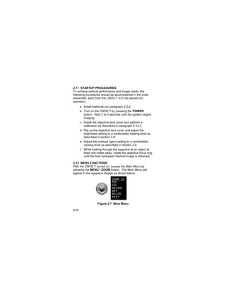 2-12
2.11 STARTUP PROCEDURES
To achieve optimal performance and image clarity, the
following procedures should be accomplished in the order
presented, each time the CNVD-T is to be placed into
operation:
a. Install batteries per paragraph 2.2.2.
b. Turn on the CNVD-T by pressing the POWER
button. Wait 2 to 5 seconds until the system begins
imaging.
c. Install the objective lens cover and perform a
calibration as described in paragraph 2.12.3.
d. Flip up the objective lens cover and adjust the
brightness setting to a comfortable viewing level as
described in section 2.8.
e. Adjust the contrast (gain) setting to a comfortable
viewing level as described in section 2.9.
f. While looking through the eyepiece at an object at
least one meter away, rotate the objective focus ring
until the best (sharpest) thermal image is obtained.
2.12 MENU FUNCTIONS
With the CNVD-T turned on, access the Main Menu by
pressing the MENU / ZOOM button. The Main Menu will
appear in the eyepiece display as shown below.
Figure 2-7 Main Menu
ZOOM 1X
POL
CAL
RETINT
RET
RS170
EXIT
 