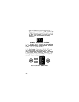 2-18
b. When in ZOOM 1X mode, the reticle is moved in
2-pixel increments each time the UP / DOWN / LEFT
/ RIGHT buttons are pressed. The reticle is moved
in 1-pixel increments when in ZOOM 2X mode. See
section 2.15 for click equivalents and zeroing
information.
Figure 2-14 Reticle Position Adjustment
2.12.5.2 Activating the OFF sub-menu item turns the reticle
off. Turning the reticle back on is accomplished by selecting
the RET menu item from the Main Menu.
2.12.6 RS170 / VGA. Activating the RS170 / VGA menu
item toggles between these two display formats. VGA
format is appropriate for high-motion viewing. RS170 format
is appropriate for all other applications. See section 2.14 for
instructions on how to connect the CNVD-T to an external
monitor for viewing live thermal imagery.
Figure 2-15 Menu – RS170 / VGA
POS ADJ
AZ 8 L
EL 2 U
ZOOM 1X
POL
CAL
RETINT
RET
RS170
EXIT
 