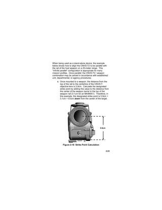 2-23
When being used as a stand-alone device, the example
below shows how to align the CNVD-T2 to be parallel with
the rail of the host weapon on a 25-meter range. This
“infinite parallel” configuration is appropriate for many
mission profiles. Once parallel, the CNVD-T2 / weapon
combination may be zeroed in accordance with established
unit, departmental, or agency procedures.
a. Once mounted to a weapon, the distance from the
top of the rail to the centerline of the CNVD-T
objective lens is 5.9cm. Calculate the designated
strike point by adding this value to the distance from
the center of the weapon barrel to the top of the
weapon rail (3.1cm for an M4/M4A1). Therefore, in
this example, the designated strike point is 5.9cm +
3.1cm = 9.0cm down from the center of the target.
Figure 2-18 Strike Point Calculation
5.9cm
 