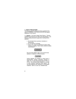 ii
3. SAFETY PRECAUTIONS
The following general safety precautions supplement the
specific WARNINGs, CAUTIONs and NOTEs that appear
elsewhere in this manual.
3.1 Batteries. The Clip-On Night Vision Device – Thermal
(CNVD-T) is powered by four lithium DL123A batteries. The
following safety precautions apply when handling lithium
batteries:
• Do not short circuit, puncture, incinerate, or
disassemble.
• Do not attempt to recharge.
• Prior to use, inspect all batteries for cracks, dents,
leakage, or bulging. Never install a defective battery
in the CNVD-T.
WARNING..
Do not use the CNVD-T with a mix of old and new
batteries, or batteries of different brands.
CAUTION..
Lithium batteries can explode or cause burns if
disassembled, shorted, recharged, exposed to
water, fire, or high temperatures (above 100°C or
212°F). Do not place loose batteries in a pocket
or other container containing metal objects. Do
not store batteries with hazardous or combustible
materials. Store in a cool, dry, ventilated area.
 