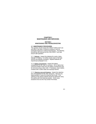 3-1
CHAPTER 3
MAINTENANCE AND SERVICING
SECTION I
MAINTENANCE AND TROUBLESHOOTING
3.1 MAINTENANCE PROCEDURES
The operator should inspect the CNVD-T before each use
and after it has been in extreme conditions, such as
prolonged exposure to intense temperatures. The following
procedures will prolong the life of the CNVD-T and help
ensure safe operation.
3.1.1 Batteries. Inspect the batteries for cracks, dents,
leakage, or bulging. If a battery shows signs of damage,
remove and dispose of properly. Replace batteries as
required per paragraph 2.2.2.
3.1.2 Battery Compartment. Inspect the battery
compartment for dirt, dust, or corrosion. Dirt or debris that
cannot be shaken loose from the battery compartment may
be removed using a clean cloth. If necessary, clean battery
contacts with a cotton swab and isopropyl alcohol.
3.1.3 Objective Lens and Eyepiece. Inspect the objective
lens and eyepiece for dirt, dust, and grime. Remove any
large particles or loose dirt using the lens brush. Fine
cleaning of the optical surfaces should be performed using
the optical cloth and cleaning solution. Avoid using
excessive force as this may scratch the lenses.
 