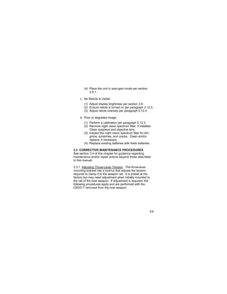 3-3
(4) Place the unit in auto-gain mode per section
2.9.1.
c. No Reticle is visible.
(1) Adjust display brightness per section 2.8.
(2) Ensure reticle is turned on per paragraph 2.12.5.
(3) Adjust reticle intensity per paragraph 2.12.4.
d. Poor or degraded image.
(1) Perform a calibration per paragraph 2.12.3.
(2) Remove night vision spectrum filter, if installed.
Clean eyepiece and objective lens.
(3) Inspect the night vision spectrum filter for dirt,
grime, scratches, and cracks. Clean and/or
replace, if necessary.
(4) Replace existing batteries with fresh batteries.
3.3 CORRECTIVE MAINTENANCE PROCEDURES
See section 3.4 of this chapter for guidance regarding
maintenance and/or repair actions beyond those described
in this manual.
3.3.1 Adjusting Throw-Lever Tension. The throw-lever
mounting bracket has a locknut that adjusts the tension
required to clamp it to the weapon rail. It is preset at the
factory but may need adjustment when initially mounted to
the rail of the host weapon. If adjustment is required, the
following procedures apply and are performed with the
CNVD-T removed from the host weapon:
 
