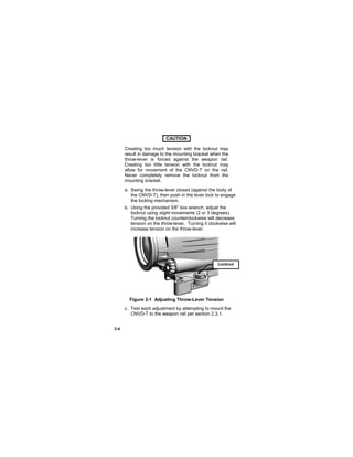 3-4
CAUTION..
Creating too much tension with the locknut may
result in damage to the mounting bracket when the
throw-lever is forced against the weapon rail.
Creating too little tension with the locknut may
allow for movement of the CNVD-T on the rail.
Never completely remove the locknut from the
mounting bracket.
a. Swing the throw-lever closed (against the body of
the CNVD-T), then push in the lever lock to engage
the locking mechanism.
b. Using the provided 3/8” box wrench, adjust the
locknut using slight movements (2 or 3 degrees).
Turning the locknut counterclockwise will decrease
tension on the throw-lever. Turning it clockwise will
increase tension on the throw-lever.
Figure 3-1 Adjusting Throw-Lever Tension
c. Test each adjustment by attempting to mount the
CNVD-T to the weapon rail per section 2.3.1.
Locknut
 