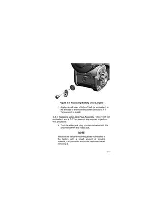 3-7
Figure 3-3 Replacing Battery Door Lanyard
f. Apply a small bead of Vibra-Tite® (or equivalent) to
the threads of the mounting screw and use a T-7
Torx wrench to install.
3.3.4 Replacing Video Jack Plug Assembly. Vibra-Tite® (or
equivalent) and a T-7 Torx wrench are required to perform
this procedure.
a. Turn the video jack plug counterclockwise until it is
unscrewed from the video jack.
NOTE
Because the lanyard mounting screw is installed at
the factory with a small amount of bonding
material, it is normal to encounter resistance when
removing it.
 