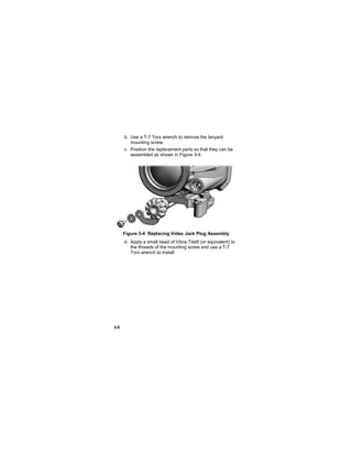 3-8
b. Use a T-7 Torx wrench to remove the lanyard
mounting screw.
c. Position the replacement parts so that they can be
assembled as shown in Figure 3-4.
Figure 3-4 Replacing Video Jack Plug Assembly
d. Apply a small bead of Vibra-Tite® (or equivalent) to
the threads of the mounting screw and use a T-7
Torx wrench to install.
 