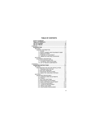 v
TABLE OF CONTENTS
SAFETY SUMMARY.......................................................................i
TABLE OF CONTENTS.................................................................v
LIST OF FIGURES .......................................................................vii
LIST OF TABLES.........................................................................vii
CHAPTER 1......................................................................................1-1
INTRODUCTION .........................................................................1-1
SECTION I..............................................................................1-1
GENERAL INFORMATION...............................................1-1
1.1 SCOPE..................................................................1-1
1.2 MODEL NUMBER AND EQUIPMENT NAME......1-1
1.3 MANUFACTURER................................................1-2
1.4 PURPOSE OF EQUIPMENT................................1-2
1.5. ABBREVIATIONS AND ACRONYMS .................1-2
SECTION II.............................................................................1-3
EQUIPMENT DESCRIPTION ...........................................1-3
1.6 SYSTEM DESCRIPTION......................................1-3
1.7 TECHNICAL SPECIFICATIONS ..........................1-4
1.8 LIST OF MAJOR COMPONENTS........................1-5
CHAPTER 2......................................................................................2-1
OPERATING INSTRUCTIONS ...................................................2-1
SECTION I..............................................................................2-1
PREPARATION FOR USE AND INSTALLATION............2-1
2.1 PREPARATION FOR USE ...................................2-1
2.2 BATTERY HANDLING..........................................2-1
2.3 MOUNTING INSTRUCTIONS ..............................2-3
2.4 OBJECTIVE LENS AND EYEPIECE....................2-5
SECTION II.............................................................................2-7
OPERATING PROCEDURES...........................................2-7
2.5 CONTROLS AND ADJUSTMENTS......................2-7
2.6 POWER.................................................................2-8
2.7 BUTTON FUNCTIONS .........................................2-8
2.8 BRIGHTNESS ADJUSTMENT .............................2-9
2.9 GAIN (CONTRAST) ADJUSTMENT...................2-10
2.10 FOCUS ADJUSTMENT ....................................2-11
2.11 STARTUP PROCEDURES...............................2-12
2.12 MENU FUNCTIONS .........................................2-12
2.13 SHUTDOWN PROCEDURES ..........................2-20
 