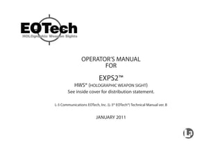 OPERATOR’S MANUAL
FOR
EXPS2™
HWS® (HOLOGRAPHIC WEAPON SIGHT)
See inside cover for distribution statement.
L-3 Communications EOTech, Inc. (L-3® EOTech®) Technical Manual ver. B
JANUARY 2011
 