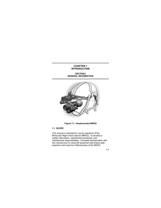 1-1
CHAPTER 1
INTRODUCTION
SECTION I
GENERAL INFORMATION
Figure 1-1 Headmounted MNVD
1.1 SCOPE
This manual is intended for use by operators of the
Monocular Night Vision Device (MNVD). It provides a
system description, operational procedures, and
maintenance responsibilities. Complete familiarization with
this manual prior to using the equipment will ensure safe
operation and maximum effectiveness of the MNVD.
 