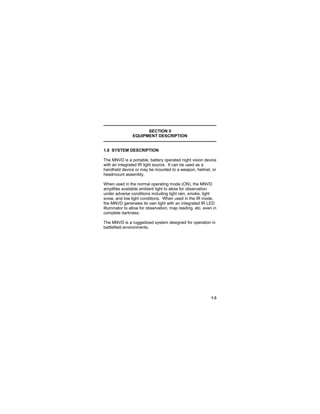 1-3
SECTION II
EQUIPMENT DESCRIPTION
1.6 SYSTEM DESCRIPTION
The MNVD is a portable, battery operated night vision device
with an integrated IR light source. It can be used as a
handheld device or may be mounted to a weapon, helmet, or
headmount assembly.
When used in the normal operating mode (ON), the MNVD
amplifies available ambient light to allow for observation
under adverse conditions including light rain, smoke, light
snow, and low light conditions. When used in the IR mode,
the MNVD generates its own light with an integrated IR LED
Illuminator to allow for observation, map reading, etc. even in
complete darkness.
The MNVD is a ruggedized system designed for operation in
battlefield environments.
 
