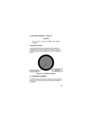 2-3
2.2 BATTERY HANDLING – Continued
CAUTION
Do not ship or store the MNVD with battery
installed.
Low Battery Indicator
A red light visible through the eyepiece, just outside the
intensified field of view, indicates a low battery condition. It
will illuminate when approximately 30 minutes of operation
remain.
Figure 2-2 Low Battery Indicator
2.3 HEADMOUNT ASSEMBLY
The MNVD system comes with a headmount assembly that
may be worn on the head to permit hands-free operation of
the MNVD.
FIELD OF VIEW
LOW BATTERY
INDICATOR
 