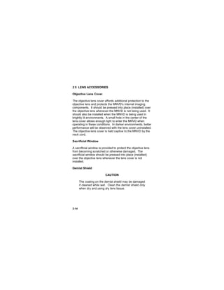 2-14
2.5 LENS ACCESSORIES
Objective Lens Cover
The objective lens cover affords additional protection to the
objective lens and protects the MNVD’s internal imaging
components. It should be pressed into place (installed) over
the objective lens whenever the MNVD is not being used. It
should also be installed when the MNVD is being used in
brightly lit environments. A small hole in the center of the
lens cover allows enough light to enter the MNVD when
operating in these conditions. In darker environments, better
performance will be observed with the lens cover uninstalled.
The objective lens cover is held captive to the MNVD by the
neck cord.
Sacrificial Window
A sacrificial window is provided to protect the objective lens
from becoming scratched or otherwise damaged. The
sacrificial window should be pressed into place (installed)
over the objective lens whenever the lens cover is not
installed.
Demist Shield
CAUTION
The coating on the demist shield may be damaged
if cleaned while wet. Clean the demist shield only
when dry and using dry lens tissue.
 
