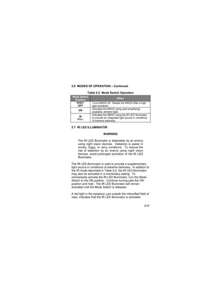 2-17
2.6 MODES OF OPERATION – Continued
Table 2-2 Mode Switch Operation
Mode Switch
Position
Effect
RESET
OFF
Turns MNVD off. Resets the MNVD after a high
light shutdown.
ON
Activates the MNVD using (and amplifying)
available, ambient light.
IR
PULL
Activates the MNVD using the IR LED Illuminator
to provide an integrated light source in conditions
of extreme darkness.
2.7 IR LED ILLUMINATOR
WARNING
The IR LED Illuminator is detectable by an enemy
using night vision devices. Detection is easier in
smoky, foggy, or rainy conditions. To reduce the
risk of detection by an enemy using night vision
devices, avoid prolonged activation of the IR LED
Illuminator.
The IR LED Illuminator is used to provide a supplementary
light source in conditions of extreme darkness. In addition to
the IR mode described in Table 2-2, the IR LED Illuminator
may also be activated in a momentary setting. To
momentarily activate the IR LED Illuminator, turn the Mode
Switch to the ON position. Continue turning past the ON
position and hold. The IR LED Illuminator will remain
activated until the Mode Switch is released.
A red light in the eyepiece, just outside the intensified field of
view, indicates that the IR LED Illuminator is activated.
 