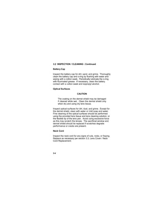 3-4
3.2 INSPECTION / CLEANING - Continued
Battery Cap
Inspect the battery cap for dirt, sand, and grime. Thoroughly
clean the battery cap and o-ring by flushing with water and
wiping with a cotton swab. Periodically lubricate the o-ring
with fluorinated grease. If necessary, clean the battery
contact with a cotton swab and isopropyl alcohol.
Optical Surfaces
CAUTION
The coating on the demist shield may be damaged
if cleaned while wet. Clean the demist shield only
when dry and using dry lens tissue.
Inspect optical surfaces for dirt, dust, and grime. Except for
the demist shield, clean with water or mild soap and water.
Fine cleaning of the optical surfaces should be performed
using the provided lens tissue and lens cleaning solution, or
the flexible tip of the lens pen. Avoid using excessive force
as this may scratch the lenses. The sacrificial window and
demist shield should be replaced if scratches degrade
performance or cracks are present.
Neck Cord
Inspect the neck cord for any signs of cuts, nicks, or fraying.
Replace as necessary per section 3.3, Lens Cover / Neck
Cord Replacement.
 