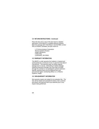 3-8
3.4 RETURN INSTRUCTIONS – Continued
Place the item and a copy of the test report or detailed
description of the failure in a suitable packing container.
Mark the package with “Field Return” and the RMA number.
Ship via fastest, traceable, pre-paid means to:
L-3 Communications Corporation
Warrior Systems Division
Insight Operations
9 Akira Way
Londonderry, NH 03053
3.5 WARRANTY INFORMATION
The MNVD is under warranty from defects in material and
workmanship for a minimum of one (1) year from the date of
manufacture. This warranty does not protect against
damage due to misuse, mishandling or battery leakage.
Additional warranty coverage may have been provided
through the contract or via subsequent contract extension.
Specific warranty terms can be obtained from your
procurement agent, Contracting Officer or L-3 Warrior
Systems, Insight.
3.6 NON-WARRANTY INFORMATION
Non-warranty repairs are subject to an evaluation fee. The
item will be tested and evaluated for failure, then customer
permission and payment terms are obtained prior to any
repairs being performed.
 