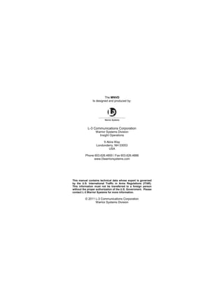 The MNVD
Is designed and produced by:
L-3 Communications Corporation
Warrior Systems Division
Insight Operations
9 Akira Way
Londonderry, NH 03053
USA
Phone 603.626.4800 / Fax 603.626.4888
www.l3warriorsystems.com
This manual contains technical data whose export is governed
by the U.S. International Traffic in Arms Regulations (ITAR).
This information must not be transferred to a foreign person
without the proper authorization of the U.S. Government. Please
contact L-3 Warrior Systems for more information.
© 2011 L-3 Communications Corporation
Warrior Systems Division
 