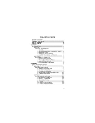 v
TABLE OF CONTENTS
SAFETY SUMMARY.......................................................................i
TABLE OF CONTENTS.................................................................v
LIST OF FIGURES .......................................................................vii
LIST OF TABLES.........................................................................vii
CHAPTER 1......................................................................................1-1
INTRODUCTION .........................................................................1-1
SECTION I..............................................................................1-1
GENERAL INFORMATION...............................................1-1
1.1 SCOPE..................................................................1-1
1.2 MODEL NUMBER AND EQUIPMENT NAME......1-2
1.3 MANUFACTURER................................................1-2
1.4 PURPOSE OF EQUIPMENT................................1-2
1.5 ABBREVIATIONS AND ACRONYMS ..................1-2
SECTION II.............................................................................1-3
EQUIPMENT DESCRIPTION ...........................................1-3
1.6 SYSTEM DESCRIPTION......................................1-3
1.7 TECHNICAL SPECIFICATIONS ..........................1-4
1.8 MAJOR COMPONENTS.......................................1-5
1.9 FEATURES AND CONTROLS .............................1-8
CHAPTER 2......................................................................................2-1
OPERATING INSTRUCTIONS ...................................................2-1
SECTION I..............................................................................2-1
PREPARATION FOR USE ...............................................2-1
2.1 PREPARATION FOR USE ...................................2-1
2.2 BATTERY HANDLING..........................................2-2
2.3 HEADMOUNT ASSEMBLY ..................................2-3
2.4 WEAPON MOUNTING INSTRUCTIONS ...........2-11
2.5 LENS ACCESSORIES........................................2-14
SECTION II...........................................................................2-16
OPERATING INSTRUCTIONS.......................................2-16
2.6 MODES OF OPERATION...................................2-16
2.7 IR LED ILLUMINATOR .......................................2-17
2.8 GAIN (CONTRAST) ............................................2-18
2.9 FOCUS................................................................2-18
2.10 DIOPTER ADJUSTMENT.................................2-19
2.11 STARTUP PROCEDURES...............................2-19
 