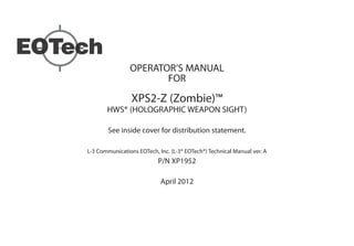 OPERATOR’S MANUAL
FOR
XPS2-Z (Zombie)™
HWS® (HOLOGRAPHIC WEAPON SIGHT)
See inside cover for distribution statement.
L-3 Communications EOTech, Inc. (L-3® EOTech®) Technical Manual ver. A
P/N XP1952
April 2012
 