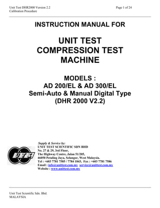 Unit Test DHR2000 Version 2.2 Page 1 of 24
Calibration Procedure
Unit Test Scientific Sdn. Bhd.
MALAYSIA
INSTRUCTION MANUAL FOR
UNIT TEST
COMPRESSION TEST
MACHINE
MODELS :
AD 200/EL & AD 300/EL
Semi-Auto & Manual Digital Type
(DHR 2000 V2.2)
Supply & Service by:
UNIT TEST SCIENTIFIC SDN BHD
No. 27 & 29, 3rd Floor,
The Highway Centre, Jalan 51/205,
46050 Petaling Jaya, Selangor, West Malaysia.
Tel : +603 7781 7585 / 7784 1843, Fax : +603 7781 7586
Email : info@unittest.com.my service@unittest.com.my
Website : www.unittest.com.my
 