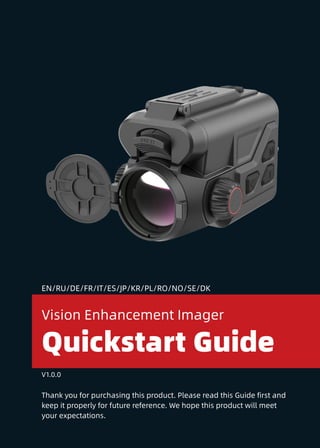 1
Thank you for purchasing this product. Please read this Guide first and
keep it properly for future reference. We hope this product will meet
your expectations.
Quickstart Guide
Vision Enhancement Imager
V1.0.0
EN/RU/DE/FR/IT/ES/JP/KR/PL/RO/NO/SE/DK
 