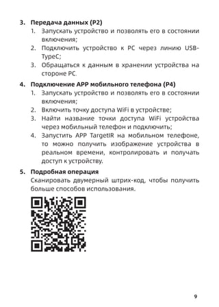 9
3. Передача данных (P2)
1. Запускать устройство и позволять его в состоянии
включения;
2. Подключить устройство к РС через линию USB-
TypeC;
3. Обращаться к данным в хранении устройства на
стороне РС.
4. Подключение АРР мобильного телефона (P4)
1. Запускать устройство и позволять его в состоянии
включения;
2. Включить точку доступа WiFi в устройстве;
3. Найти название точки доступа WiFi устройства
через мобильный телефон и подключить;
4. Запустить АРР TargetIR на мобильном телефоне,
то можно получить изображение устройства в
реальном времени, контролировать и получать
доступ к устройству.
5. Подробная операция
Сканировать двумерный штрих-код, чтобы получить
больше способов использования.
 