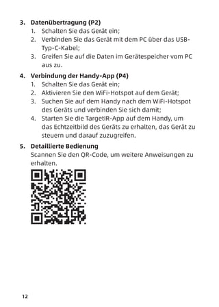 12
3. Datenübertragung (P2)
1. Schalten Sie das Gerät ein;
2. Verbinden Sie das Gerät mit dem PC über das USB-
Typ-C-Kabel;
3. Greifen Sie auf die Daten im Gerätespeicher vom PC
aus zu.
4. Verbindung der Handy-App (P4)
1. Schalten Sie das Gerät ein;
2. Aktivieren Sie den WiFi-Hotspot auf dem Gerät;
3. Suchen Sie auf dem Handy nach dem WiFi-Hotspot
des Geräts und verbinden Sie sich damit;
4. Starten Sie die TargetIR-App auf dem Handy, um
das Echtzeitbild des Geräts zu erhalten, das Gerät zu
steuern und darauf zuzugreifen.
5. Detaillierte Bedienung
Scannen Sie den QR-Code, um weitere Anweisungen zu
erhalten.
 