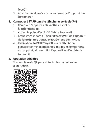 15
TypeC;
3. Accéder aux données de la mémoire de l'appareil sur
l’ordinateur;
4. Connecter à l’APP dans le téléphone portable(P4)
1. Démarrer l'appareil et le mettre en état de
fonctionnement;
2. Activer le point d’accès WiFi dans l’appareil ;
3. Rechercher le nom du point d'accès WiFi de l'appareil
via le téléphone portable et créer une connexion;
4. L’activation de l’APP TargetIR sur le téléphone
portable permet d’obtenir les images en temps réels
de l’appareil, de contrôler l’appareil et d’accéder à
l’appareil.
5. Opération détaillée
Scanner le code QR pour obtenir plus de méthodes
d’utilisation.
 