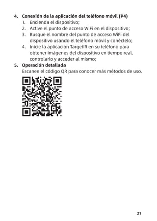 21
4. Conexión de la aplicación del teléfono móvil (P4)
1. Encienda el dispositivo;
2. Active el punto de acceso WiFi en el dispositivo;
3. Busque el nombre del punto de acceso WiFi del
dispositivo usando el teléfono móvil y conéctelo;
4. Inicie la aplicación TargetIR en su teléfono para
obtener imágenes del dispositivo en tiempo real,
controlarlo y acceder al mismo;
5. Operación detallada
Escanee el código QR para conocer más métodos de uso.
 