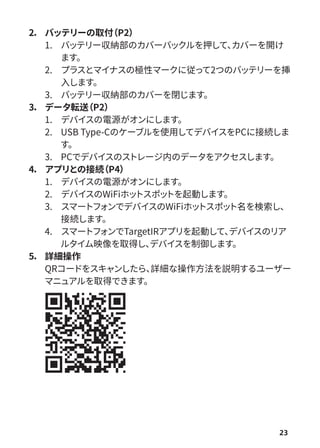 23
2． バッテリーの取付
（P2）
1. バッテリー収納部のカバーバックルを押して、
カバーを開け
ます。
2. プラスとマイナスの極性マークに従って2つのバッテリーを挿
入します。
3. バッテリー収納部のカバーを閉じます。
3． データ転送
（P2）
1. デバイスの電源がオンにします。
2. USB Type-Cのケーブルを使用してデバイスをPCに接続しま
す。
3. PCでデバイスのストレージ内のデータをアクセスします。
4． アプリとの接続
（P4）
1. デバイスの電源がオンにします。
2. デバイスのWiFiホッ
トスポッ
トを起動します。
3. スマートフ
ォンでデバイスのWiFiホッ
トスポッ
ト名を検索し、
接続します。
4. スマートフ
ォンでTargetIRアプリを起動して、
デバイスのリア
ルタイム映像を取得し、
デバイスを制御します。
5． 詳細操作
QRコードをスキャンしたら、
詳細な操作方法を説明するユーザー
マニュアルを取得できます。
 