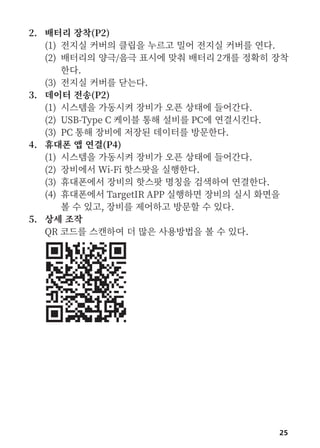 25
2. 배터리 장착(P2)
(1) 전지실 커버의 클립을 누르고 밀어 전지실 커버를 연다.
(2) 배터리의 양극/음극 표시에 맞춰 배터리 2개를 정확히 장착
한다.
(3) 전지실 커버를 닫는다.
3. 데이터 전송(P2)
(1) 시스템을 가동시켜 장비가 오픈 상태에 들어간다.
(2) USB-Type C 케이블 통해 설비를 PC에 연결시킨다.
(3) PC 통해 장비에 저장된 데이터를 방문한다.
4. 휴대폰 앱 연결(P4)
(1) 시스템을 가동시켜 장비가 오픈 상태에 들어간다.
(2) 장비에서 Wi-Fi 핫스팟을 실행한다.
(3) 휴대폰에서 장비의 핫스팟 명칭을 검색하여 연결한다.
(4) 휴대폰에서 TargetIR APP 실행하면 장비의 실시 화면을
볼 수 있고, 장비를 제어하고 방문할 수 있다.
5. 상세 조작
QR 코드를 스캔하여 더 많은 사용방법을 볼 수 있다.
 