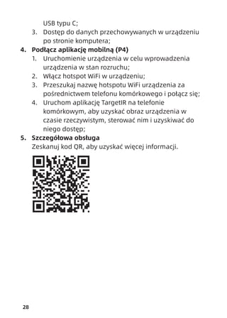 28
USB typu C;
3. Dostęp do danych przechowywanych w urządzeniu
po stronie komputera;
4. Podłącz aplikację mobilną (P4)
1. Uruchomienie urządzenia w celu wprowadzenia
urządzenia w stan rozruchu;
2. Włącz hotspot WiFi w urządzeniu;
3. Przeszukaj nazwę hotspotu WiFi urządzenia za
pośrednictwem telefonu komórkowego i połącz się;
4. Uruchom aplikację TargetIR na telefonie
komórkowym, aby uzyskać obraz urządzenia w
czasie rzeczywistym, sterować nim i uzyskiwać do
niego dostęp;
5. Szczegółowa obsługa
Zeskanuj kod QR, aby uzyskać więcej informacji.
 