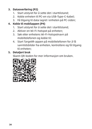34
3. Dataoverføring (P2)
1. Start utstyret for å sette det i starttilstand;
2. Koble enheten til PC-en via USB-Type-C-kabel;
3. Få tilgang til data lagret i enheten på PC-siden;
4. Koble til mobilappen (P4)
1. Start utstyret for å sette det i starttilstand;
2. Aktiver en Wi-Fi-hotspot på enheten;
3. Søk etter enhetens Wi-Fi-hotspotnavn på
mobiltelefonen og koble til;
4. Start TargetIR-appen på mobiltelefonen for å få
sanntidsbilder fra enheten, kontrollere og få tilgang
til enheten;
5. Detaljert bruk
Skann QR-koden for mer informasjon om bruken.
 