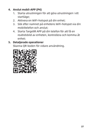 37
4. Anslut mobil-APP (P4)
1. Starta utrustningen för att göra utrustningen i ett
startläge;
2. Aktivera en WiFi-hotspot på din enhet;
3. Sök efter namnet på enhetens WiFi-hotspot via din
mobiltelefon och anslut;
4. Starta TargetIR APP på din telefon för att få en
realtidsbild av enheten, kontrollera och komma åt
enhet;
5. Detaljerade operationer
Skanna QR-koden för vidare användning.
 