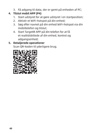 40
3. Få adgang til data, der er gemt på enheden af PC;
4. Tilslut mobil APP (P4)
1. Start udstyret for at gøre udstyret i en startposition;
2. Aktivér et WiFi-hotspot på din enhed;
3. Søg efter navnet på din enhed WiFi-hotspot via din
mobiltelefon og tilslut;
4. Start TargetIR APP på din telefon for at få
et realtidsbillede af din enhed, kontrol og
adgangsenhed;
5. Detaljerede operationer
Scan QR-koden til yderligere brug.
 