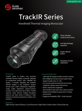 TrackIR series is Guide’s new launched
handheld thermal imaging monocular designed
for professional hunters. With 1280x960 HD
display, it provides adaptable and excellent
thermal imaging in any conditions. Support
smooth zoom, built-in stadiametric rangefinder,
image quality adjustment, picture-in-picture
functions. At a high frame rate of 50Hz, TrackIR
captures sharp thermal imaging throughout
dynamic and rapid motion in distance. It also
supports connecting accessories to realize more
functions.
• 1280×960 HD display for better comfort of viewing
• 640×480@12μm sensor ensures superb image
• Support smooth zoom (1x ~8x)
• Can connect external accessories such as laser
rangefinder, lighting, power bank and etc
• Build-in stadiametric rangefinder
• User-friendly UI with quick menu, easy to operate
• Multiple Color Palettes for good vision in diverse
environments
• Rugged and adaptable, IP66, 1-meter drop test
Night Hunting / Search & Rescue / Law Enforcement / Night Patrol / Outdoor Sports / Personal Security
Introduction
Application
Features and Benefits
Work indicator
could be shut down
Anti light-leakage
eyepiece
Super silence
button
Noiseless shutter
calibration
 