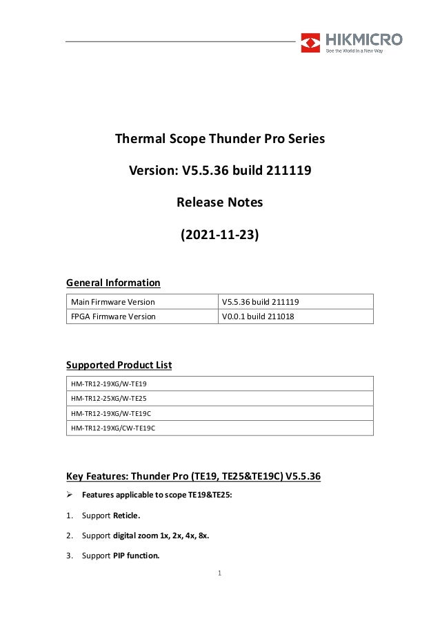 1
Thermal Scope Thunder Pro Series
Version: V5.5.36 build 211119
Release Notes
(2021-11-23)
General Information
Main Firmware Version V5.5.36 build 211119
FPGA Firmware Version V0.0.1 build 211018
Supported Product List
HM-TR12-19XG/W-TE19
HM-TR12-25XG/W-TE25
HM-TR12-19XG/W-TE19C
HM-TR12-19XG/CW-TE19C
Key Features: Thunder Pro (TE19, TE25&TE19C) V5.5.36
 Features applicable to scope TE19&TE25:
1. Support Reticle.
2. Support digital zoom 1x, 2x, 4x, 8x.
3. Support PIP function.
 