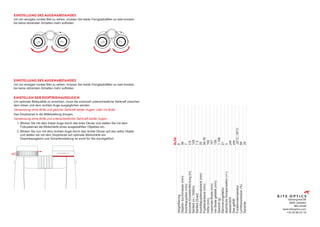 EINSTELLUNG DES AUGENABSTANDES
Um ein einziges rundes Bild zu sehen, müssen Sie beide Fernglashälften so weit knicken,
bis keine störenden Schatten mehr auftreten.
EINSTELLUNG DES AUGENABSTANDES
Um ein einziges rundes Bild zu sehen, müssen Sie beide Fernglashälften so weit knicken,
bis keine störenden Schatten mehr auftreten.
EINSTELLEN DER DIOPTRIENAUSGLEICH
Um optimale Bildqualität zu erreichen, muss die eventuell unterschiedliche Sehkraft zwischen
dem linken und dem rechten Auge ausgeglichen werden.
Verwendung ohne Brille und gleicher Sehkraft beider Augen, oder mit Brille:
Das Dioptrierad in die Mittelstellung bringen.
Verwendung ohne Brille und unterschiedlicher Sehkraft beider Augen:
1. Blicken Sie mit dem linken Auge durch das linke Okular und stellen Sie mit dem
	 Fokussierrad die Bildschärfe eines ausgewählten Objektes ein.
2.	Blicken Sie nun mit dem rechten Auge durch das rechte Okular auf das selbe Objekt
	 und stellen sie mit dem Dioptrierad auf optimale Bildschärfe ein.
	 Dioptrieausgleich und Scharfeinstellung ist somit für Sie durchgeführt.
Vlamingveld 89
8490 Jabbeke
BELGIUM
www.kiteoptics.com
+32 50 69 23 19
	
8x56
Vergrößerung
	
8
Objektiv
durchmesser
(mm)
	
56
Austrittspupillen
(mm)
	
7
kürzeste
Einstellentfernung
(m)
	
2.6
Sehfeld
(m
/
1000m)
	
128
Sehfeld
(Grad)
	
7.3
Austrittspupillenabstand
(mm)
	
20
Pupillenabstand
(mm)
	
56-76
Höhe
(mm)
	
192
maximale
Breite
(mm)
	
157
min
Breite
gefaltet
(mm)
	
139
Gewicht
(g)
	
1.198
Dämmerungsfaktor
	
21
dioptrische
Kompensation
(+/-)
	
3
wasserdicht
	
yes
Gas
gefüllt
	
yes
Funktionstemperatur
	
-25°C
/
55°C
Lichttransmission
(%)
	
94
Garantie
	
30
 