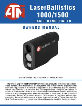 L A S E R R A N G E F I N D E R
LaserBallistics 1000/1500 REV. 2 – MARCH, 2017
LaserBallistics
1000/1500
Important Export Restrictions! Commodities, products, technologies and ser-
vices contained in this manual are subject to one or more of the export control
laws and regulations of the US BIS-Department of Commerce, Export Adminis-
tration Regulations. It is unlawful and strictly prohibited to export, or attempt to
export or otherwise transfer or sell any hardware or technical data or furnish any
service to any foreign person, whether abroad or in the United States, for which
a license or written approval of the U.S. Government is required, without first
obtaining the required license or written approval from the Department of the
U.S. Government having jurisdiction. Diversion contrary to U.S. law is prohibited.
O W N E R S M A N U A L
 