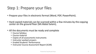 Step 1: Prepare your files
• Prepare your files in electronic format (Word, PDF, PowerPoint).
• Hard copied materials can be scanned within a few minutes by the copying
center on the ground floor (Mr.Abdul Salam).
• All the documents must be ready and complete
• Course Syllabus
• Course material
• Copies of all assessments instruments
• Instructor worked answers
• Graded Students’ Performance
• Instructor Course Assessment Report (ICAR)
Prepared by Eng.Musaab Hasan 3
 