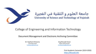 College of Engineering and Information Technology
Document Management and Electronic Archiving Committee
First Academic Semester (2019-2020)
https://Musaab.info
Dr. Haytham Elmessiry
Committee Head
h.elmessiry@ustf.ac.ae
Eng.Musaab Hasan
System Administrator
m.mohammad@ustf.ac.ae
 